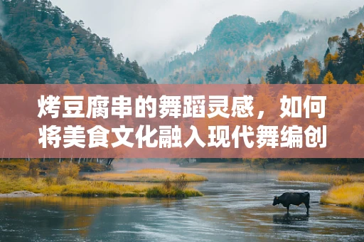 烤豆腐串的舞蹈灵感，如何将美食文化融入现代舞编创？