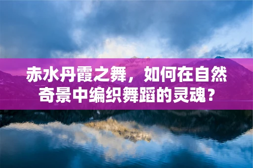 赤水丹霞之舞，如何在自然奇景中编织舞蹈的灵魂？