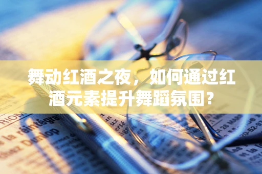 舞动红酒之夜，如何通过红酒元素提升舞蹈氛围？