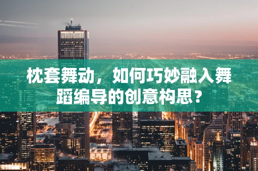 枕套舞动，如何巧妙融入舞蹈编导的创意构思？