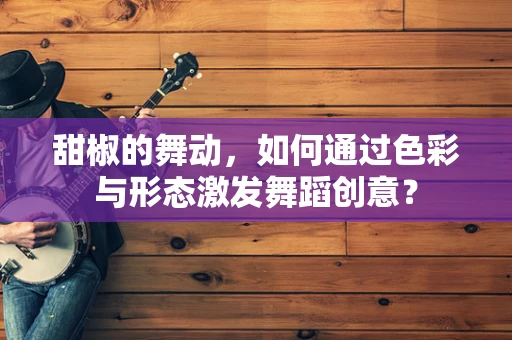 甜椒的舞动，如何通过色彩与形态激发舞蹈创意？