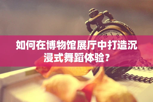 如何在博物馆展厅中打造沉浸式舞蹈体验？