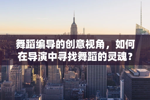 舞蹈编导的创意视角，如何在导演中寻找舞蹈的灵魂？