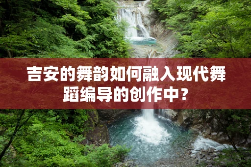 吉安的舞韵如何融入现代舞蹈编导的创作中？