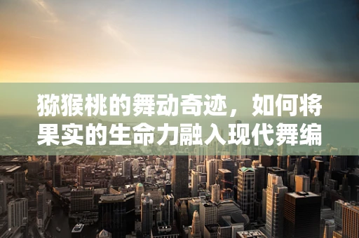 猕猴桃的舞动奇迹，如何将果实的生命力融入现代舞编创？