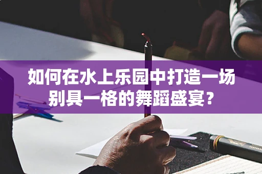 如何在水上乐园中打造一场别具一格的舞蹈盛宴？