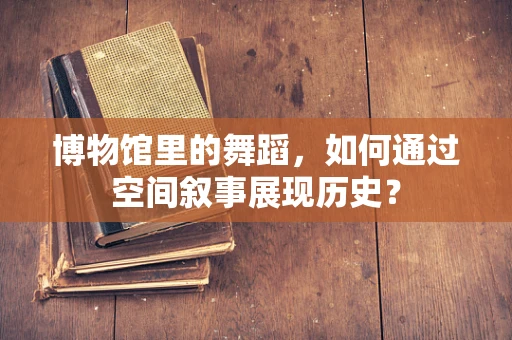 博物馆里的舞蹈，如何通过空间叙事展现历史？