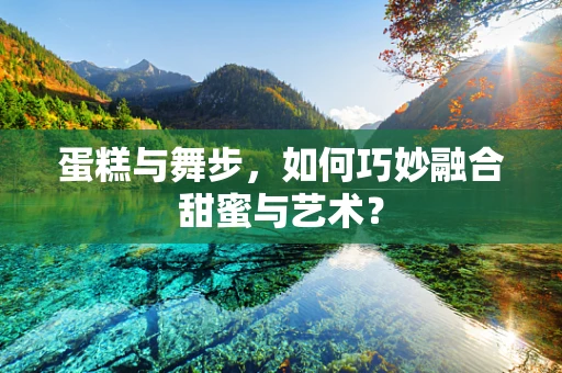 蛋糕与舞步，如何巧妙融合甜蜜与艺术？