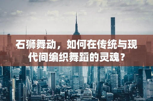 石狮舞动，如何在传统与现代间编织舞蹈的灵魂？