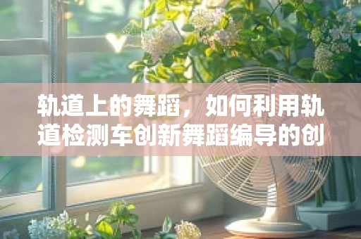 轨道上的舞蹈，如何利用轨道检测车创新舞蹈编导的创意灵感？