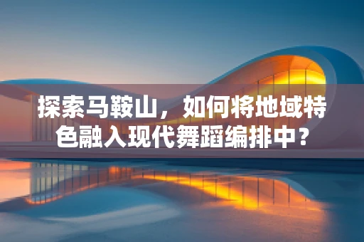 探索马鞍山，如何将地域特色融入现代舞蹈编排中？