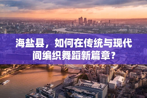 海盐县，如何在传统与现代间编织舞蹈新篇章？