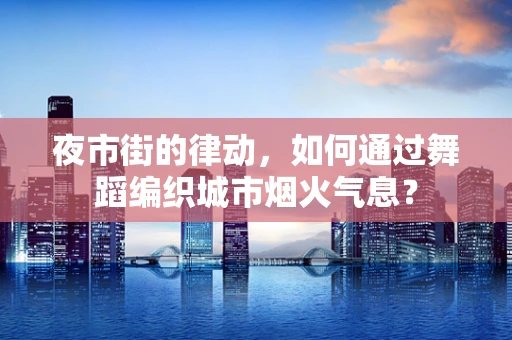夜市街的律动，如何通过舞蹈编织城市烟火气息？