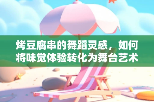 烤豆腐串的舞蹈灵感，如何将味觉体验转化为舞台艺术？