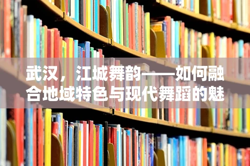武汉，江城舞韵——如何融合地域特色与现代舞蹈的魅力？