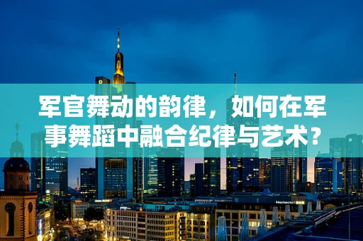 军官舞动的韵律，如何在军事舞蹈中融合纪律与艺术？