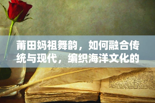 莆田妈祖舞韵，如何融合传统与现代，编织海洋文化的舞蹈新篇章？