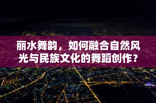 丽水舞韵，如何融合自然风光与民族文化的舞蹈创作？