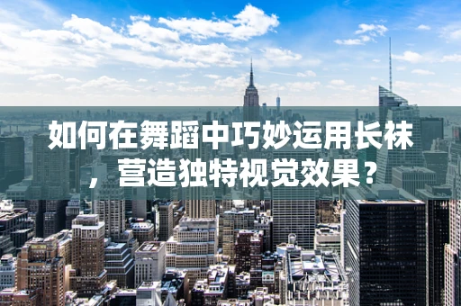 如何在舞蹈中巧妙运用长袜，营造独特视觉效果？