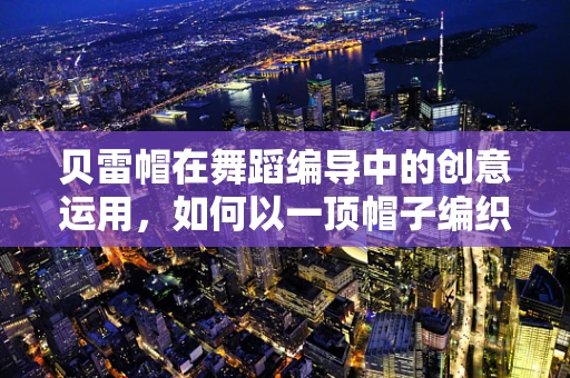 贝雷帽在舞蹈编导中的创意运用，如何以一顶帽子编织出独特的舞台故事？