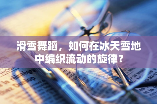 滑雪舞蹈，如何在冰天雪地中编织流动的旋律？