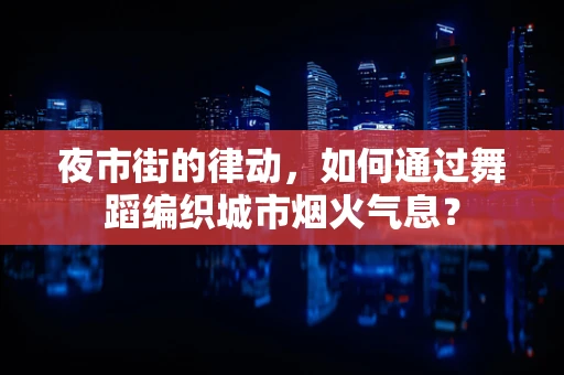 夜市街的律动，如何通过舞蹈编织城市烟火气息？