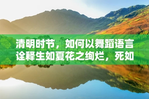 清明时节，如何以舞蹈语言诠释生如夏花之绚烂，死如秋叶之静美？