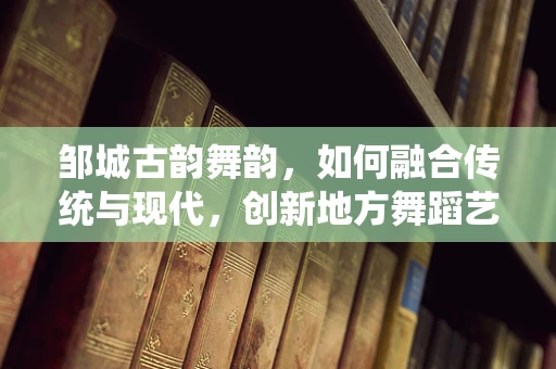 邹城古韵舞韵，如何融合传统与现代，创新地方舞蹈艺术？
