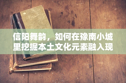 信阳舞韵，如何在豫南小城里挖掘本土文化元素融入现代舞蹈？