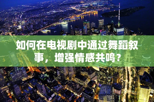 如何在电视剧中通过舞蹈叙事，增强情感共鸣？