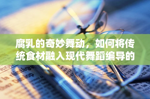 腐乳的奇妙舞动，如何将传统食材融入现代舞蹈编导的创意中？