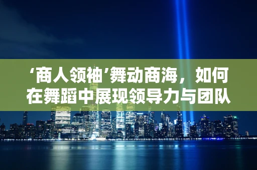 ‘商人领袖’舞动商海，如何在舞蹈中展现领导力与团队协作？