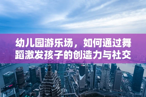 幼儿园游乐场，如何通过舞蹈激发孩子的创造力与社交能力？