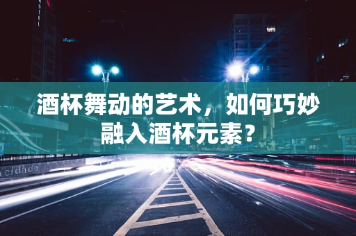 酒杯舞动的艺术，如何巧妙融入酒杯元素？