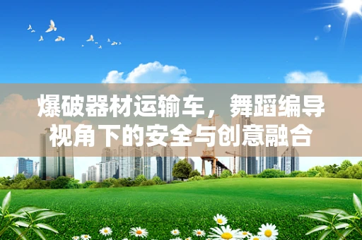 爆破器材运输车，舞蹈编导视角下的安全与创意融合