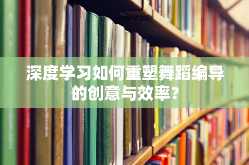 深度学习如何重塑舞蹈编导的创意与效率？