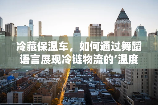 冷藏保温车，如何通过舞蹈语言展现冷链物流的‘温度’？