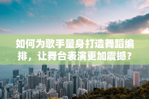 如何为歌手量身打造舞蹈编排，让舞台表演更加震撼？