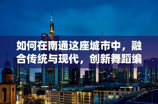 如何在南通这座城市中，融合传统与现代，创新舞蹈编排？