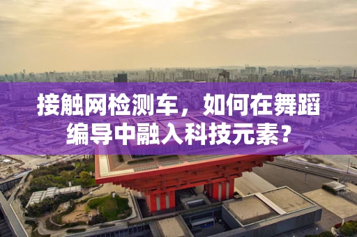 接触网检测车，如何在舞蹈编导中融入科技元素？