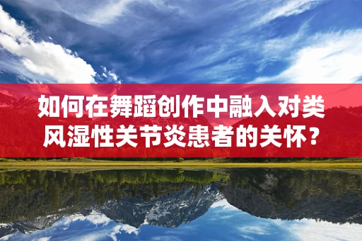 如何在舞蹈创作中融入对类风湿性关节炎患者的关怀？