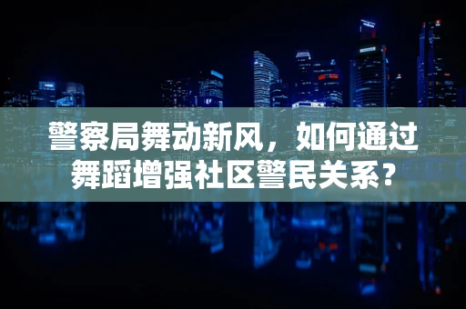 警察局舞动新风，如何通过舞蹈增强社区警民关系？