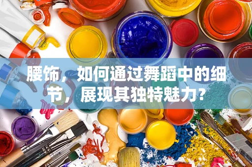 腰饰，如何通过舞蹈中的细节，展现其独特魅力？