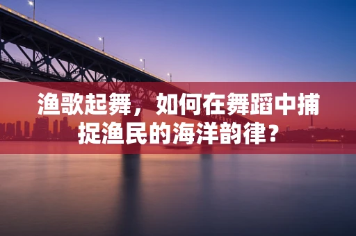 渔歌起舞，如何在舞蹈中捕捉渔民的海洋韵律？