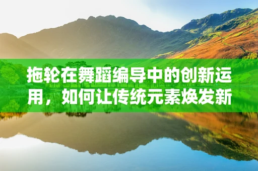 拖轮在舞蹈编导中的创新运用，如何让传统元素焕发新活力？