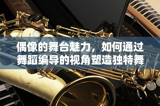 偶像的舞台魅力，如何通过舞蹈编导的视角塑造独特舞台形象？