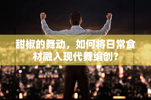 甜椒的舞动，如何将日常食材融入现代舞编创？