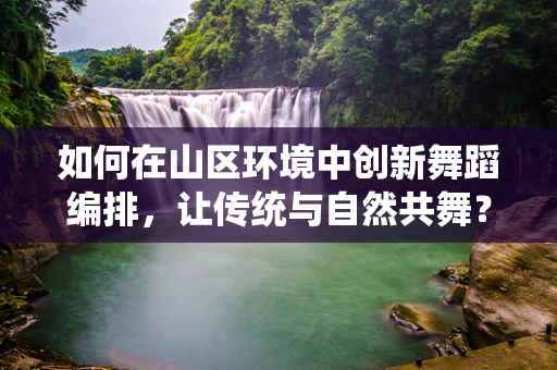 如何在山区环境中创新舞蹈编排，让传统与自然共舞？