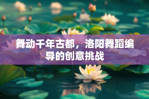 舞动千年古都，洛阳舞蹈编导的创意挑战
