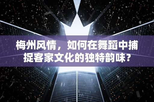 梅州风情，如何在舞蹈中捕捉客家文化的独特韵味？
